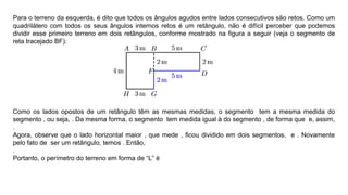 Para o terreno da esquerda, é dito que todos os ângulos agudos entre lados consecutivos são retos. Como um
quadrilátero com todos os seus ângulos internos retos é um retângulo, não é difícil perceber que podemos
dividir esse primeiro terreno em dois retângulos, conforme mostrado na figura a seguir (veja o segmento de
reta tracejado BF):
Como os lados opostos de um retângulo têm as mesmas medidas, o segmento tem a mesma medida do
segmento , ou seja, . Da mesma forma, o segmento tem medida igual à do segmento , de forma que e, assim,
.
Agora, observe que o lado horizontal maior , que mede , ﬁcou dividido em dois segmentos, e . Novamente
pelo fato de ser um retângulo, temos . Então,
.
Portanto, o perímetro do terreno em forma de “L” é
 