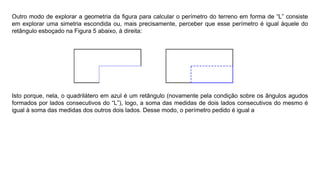 Outro modo de explorar a geometria da ﬁgura para calcular o perímetro do terreno em forma de “L” consiste
em explorar uma simetria escondida ou, mais precisamente, perceber que esse perímetro é igual àquele do
retângulo esboçado na Figura 5 abaixo, à direita:
Isto porque, nela, o quadrilátero em azul é um retângulo (novamente pela condição sobre os ângulos agudos
formados por lados consecutivos do “L”), logo, a soma das medidas de dois lados consecutivos do mesmo é
igual à soma das medidas dos outros dois lados. Desse modo, o perímetro pedido é igual a
 
