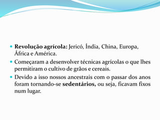  Revolução agrícola: Jericó, Índia, China, Europa,
África e América.
 Começaram a desenvolver técnicas agrícolas o que lhes
permitiram o cultivo de grãos e cereais.
 Devido a isso nossos ancestrais com o passar dos anos
foram tornando-se sedentários, ou seja, ficavam fixos
num lugar.
 