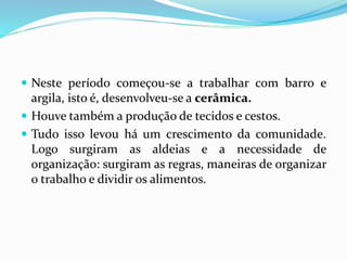  Neste período começou-se a trabalhar com barro e
argila, isto é, desenvolveu-se a cerâmica.
 Houve também a produção de tecidos e cestos.
 Tudo isso levou há um crescimento da comunidade.
Logo surgiram as aldeias e a necessidade de
organização: surgiram as regras, maneiras de organizar
o trabalho e dividir os alimentos.
 