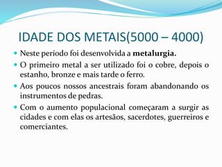 IDADE DOS METAIS(5000 – 4000)
 Neste período foi desenvolvida a metalurgia.
 O primeiro metal a ser utilizado foi o cobre, depois o
estanho, bronze e mais tarde o ferro.
 Aos poucos nossos ancestrais foram abandonando os
instrumentos de pedras.
 Com o aumento populacional começaram a surgir as
cidades e com elas os artesãos, sacerdotes, guerreiros e
comerciantes.
 