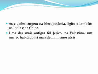  As cidades surgem na Mesopotâmia, Egito e também
na Índia e na China.
 Uma das mais antigas foi Jericó, na Palestina- um
núcleo habitado há mais de 11 mil anos atrás.
 