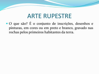 ARTE RUPESTRE
 O que são? É o conjunto de inscrições, desenhos e
pinturas, em cores ou em preto e branco, gravado nas
rochas pelos primeiros habitantes da terra.
 