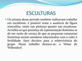 ESCULTURAS
 Os artistas desse período também realizavam trabalho
em esculturas, é possível notar a ausência da figura
masculina, tanto nas pinturas quanto nas esculturas.
Acredita-se que presença da representação feminina se
dá em razão da crença de que as pequenas estatuetas
femininas seriam amuletos relacionados com o culto à
fertilidade, fator decisivo para a sobrevivência do
grupo. Nesse trabalho destaca-se: a Vênus de
Willendorf.
 