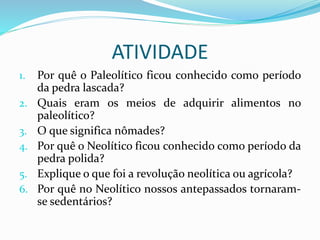ATIVIDADE
1. Por quê o Paleolítico ficou conhecido como período
da pedra lascada?
2. Quais eram os meios de adquirir alimentos no
paleolítico?
3. O que significa nômades?
4. Por quê o Neolítico ficou conhecido como período da
pedra polida?
5. Explique o que foi a revolução neolítica ou agrícola?
6. Por quê no Neolítico nossos antepassados tornaram-
se sedentários?
 