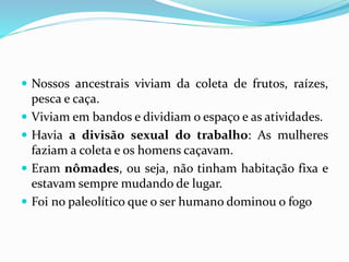  Nossos ancestrais viviam da coleta de frutos, raízes,
pesca e caça.
 Viviam em bandos e dividiam o espaço e as atividades.
 Havia a divisão sexual do trabalho: As mulheres
faziam a coleta e os homens caçavam.
 Eram nômades, ou seja, não tinham habitação fixa e
estavam sempre mudando de lugar.
 Foi no paleolítico que o ser humano dominou o fogo
 