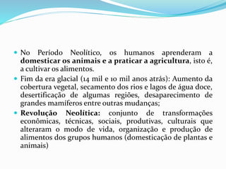  No Período Neolítico, os humanos aprenderam a
domesticar os animais e a praticar a agricultura, isto é,
a cultivar os alimentos.
 Fim da era glacial (14 mil e 10 mil anos atrás): Aumento da
cobertura vegetal, secamento dos rios e lagos de água doce,
desertificação de algumas regiões, desaparecimento de
grandes mamíferos entre outras mudanças;
 Revolução Neolítica: conjunto de transformações
econômicas, técnicas, sociais, produtivas, culturais que
alteraram o modo de vida, organização e produção de
alimentos dos grupos humanos (domesticação de plantas e
animais)
 
