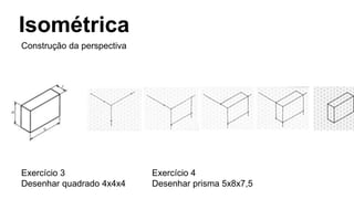 Isométrica
Construção da perspectiva
Exercício 3
Desenhar quadrado 4x4x4
Exercício 4
Desenhar prisma 5x8x7,5
 