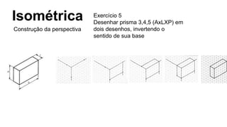 Isométrica
Construção da perspectiva
Exercício 5
Desenhar prisma 3,4,5 (AxLXP) em
dois desenhos, invertendo o
sentido de sua base
 
