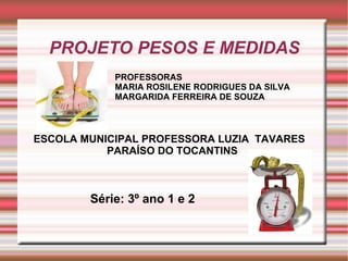 PROJETO PESOS E MEDIDAS
            PROFESSORAS
            MARIA ROSILENE RODRIGUES DA SILVA
            MARGARIDA FERREIRA DE SOUZA



ESCOLA MUNICIPAL PROFESSORA LUZIA TAVARES
           PARAÍSO DO TOCANTINS



        Série: 3º ano 1 e 2
 