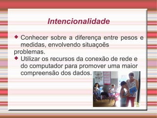 Intencionalidade
 Conhecer sobre a diferença entre pesos e
  medidas, envolvendo situaçoẽs
problemas.
 Utilizar os recursos da conexão de rede e
  do computador para promover uma maior
  compreensão dos dados.
 