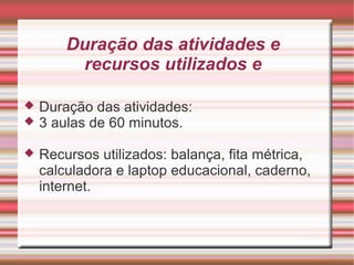 Duração das atividades e
         recursos utilizados e

   Duração das atividades:
   3 aulas de 60 minutos.

   Recursos utilizados: balança, fita métrica,
    calculadora e laptop educacional, caderno,
    internet.
 