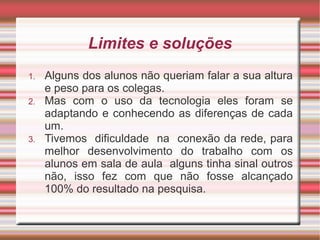 Limites e soluções
1.   Alguns dos alunos não queriam falar a sua altura
     e peso para os colegas.
2.   Mas com o uso da tecnologia eles foram se
     adaptando e conhecendo as diferenças de cada
     um.
3.   Tivemos dificuldade na conexão da rede, para
     melhor desenvolvimento do trabalho com os
     alunos em sala de aula alguns tinha sinal outros
     não, isso fez com que não fosse alcançado
     100% do resultado na pesquisa.
 