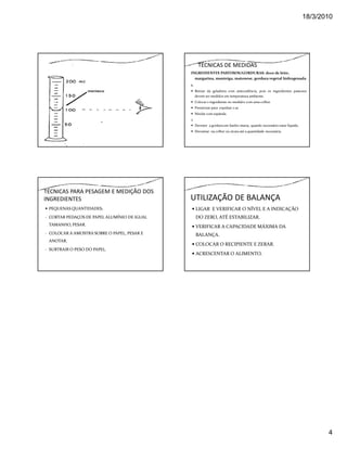 18/3/2010




                                                     TÉCNICAS DE MEDIDAS
                                              INGREDIENTES PASTOSOS/GORDURAS: doce de leite,
                                                margarina, manteiga, maionese, gordura vegetal hidrogenada
                                              1.
                                                   Retirar da geladeira com antecedência, pois os ingredientes pastosos
                                                   devem ser medidos em temperatura ambiente.
                                                   Colocar o ingrediente no medidor com uma colher.
                                                   Pressionar para expulsar o ar.
                                                   Nivelar com espátula.
                                              2.
                                                   Derreter a gordura em banho-maria, quando necessário estar líquida.
                                                   Derramar na colher ou xícara até a quantidade necessária.




TÉCNICAS PARA PESAGEM E MEDIÇÃO DOS
INGREDIENTES                                  UTILIZAÇÃO DE BALANÇA
 PEQUENAS QUANTIDADES;                             LIGAR E VERIFICAR O NÍVEL E A INDICAÇÃO
- CORTAR PEDAÇOS DE PAPEL ALUMÍNIO DE IGUAL        DO ZERO, ATÉ ESTABILIZAR.
 TAMANHO, PESAR.                                   VERIFICAR A CAPACIDADE MÁXIMA DA
- COLOCAR A AMOSTRA SOBRE O PAPEL, PESAR E         BALANÇA.
 ANOTAR.
                                                   COLOCAR O RECIPIENTE E ZERAR.
- SUBTRAIR O PESO DO PAPEL.
                                                   ACRESCENTAR O ALIMENTO.




                                                                                                                                4
 