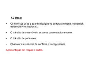 1.2 Usos:
• Os diversos usos e sua distribuição na estrutura urbana (comercial /
residencial / institucional).
• O trânsito de automóveis, espaços para estacionamento.
• O trânsito de pedestres.
• Observar a existência de conflitos e transgressões.
Apresentação em mapas e textos.
 