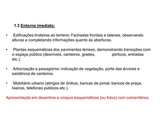 1.3 Entorno imediato:
• Edificações lindeiras ao terreno: Fachadas frontais e laterais, observando
alturas e completando informações quanto às aberturas.
• Plantas esquemáticas dos pavimentos térreos, demonstrando transições com
o espaço público (desníveis, canteiros, grades, pórticos, entradas
etc.).
• Arborização e paisagismo: indicação de vegetação, porte das árvores e
existência de canteiros.
• Mobiliário urbano (abrigos de ônibus, bancas de jornal, bancos de praça,
lixeiras, telefones públicos etc.).
Apresentação em desenhos e croquis esquemáticos (ou fotos) com comentários.
 
