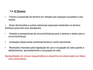 1.4. O Terreno:
• Forma e proporção do terreno em relação aos espaços ocupados e aos
vazios.
• Eixos dominantes e outras estruturas espaciais existentes no terreno.
Acessos possíveis e/ou desejáveis.
• Visadas e perspectivas da circunvizinhança para o terreno e deste para a
circunvizinhança.
• Insolação (observando sombreamentos) e vento dominante.
• Restrições impostas pela legislação de uso e ocupação do solo quanto a
afastamentos, aproveitamento e ocupação do solo.
Apresentação em croquis esquemáticos e desenhos de observação (ou fotos)
com comentários.
 