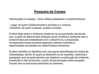 Pesquisa de Campo
Intervenções no espaço - duas visões justapostas e complementares:
- Leiga: de quem cotidianamente o percebe e o vivencia.
-Científica: de quem a estuda, analisa e projeta.
O olhar leigo sobre o ambiente rebate-se na sua produção vernacular
que, a partir de determinado enfoque social, modifica o ambiente sem o
compromisso pré-estabelecido com o desenho ou a proposição
incorporando nesse processo aspectos culturais inerentes a
determinadas sociedades em determinados momentos.
O olhar científico se identifica com uma gama diversificada de modos de
interpretação, dentre os quais se destacam os do arquiteto, urbanista e
paisagista, que se particularizam por objetivar a construção do ambiente,
construído e não construído, a partir da aproximação entre situações
futuras com as estruturas existentes no presente.
 