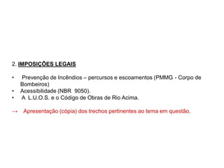 2. IMPOSIÇÕES LEGAIS
• Prevenção de Incêndios – percursos e escoamentos (PMMG - Corpo de
Bombeiros)
• Acessibilidade (NBR 9050).
• A L.U.O.S. e o Código de Obras de Rio Acima.
→ Apresentação (cópia) dos trechos pertinentes ao tema em questão.
 