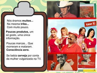 Nós éramos muitos...
Na mesma tribo...
Com muito pouco.
Poucos produtos, um
só gosto, uma única
informação.
Poucas marcas... Que
morreram e mataram.
Consciência zero.

Se bebia cerveja por conta
da mulher vulgarizada na TV.
 