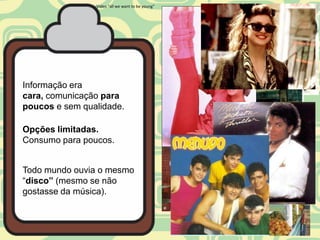 Video “all we want to be young”




Informação era
cara, comunicação para
poucos e sem qualidade.

Opções limitadas.
Consumo para poucos.


Todo mundo ouvia o mesmo
“disco” (mesmo se não
gostasse da música).
 