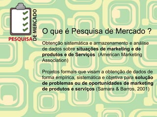 O que é Pesquisa de Mercado ?
Obtenção sistemática e armazenamento e análise
de dados sobre situações de marketing e de
produtos e de Serviços (American Marketing
Association)

Projetos formais que visam a obtenção de dados de
forma empírica, sistemática e objetiva para solução
de problemas ou de oportunidades de marketing
de produtos e serviços (Samara & Barros, 2001)
 