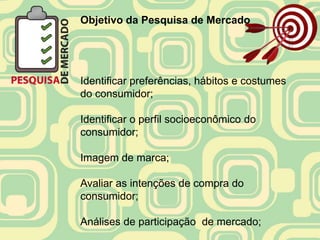 Objetivo da Pesquisa de Mercado




Identificar preferências, hábitos e costumes
do consumidor;

Identificar o perfil socioeconômico do
consumidor;

Imagem de marca;

Avaliar as intenções de compra do
consumidor;

Análises de participação de mercado;
 