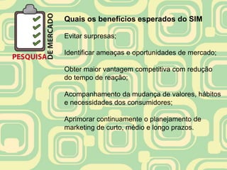 Quais os benefícios esperados do SIM

Evitar surpresas;

Identificar ameaças e oportunidades de mercado;

Obter maior vantagem competitiva com redução
do tempo de reação;

Acompanhamento da mudança de valores, hábitos
e necessidades dos consumidores;

Aprimorar continuamente o planejamento de
marketing de curto, médio e longo prazos.
 