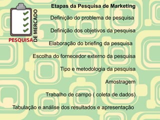 Etapas da Pesquisa de Marketing

               Definição do problema de pesquisa

               Definição dos objetivos da pesquisa

              Elaboração do briefing da pesquisa

        Escolha do fornecedor externo da pesquisa

                   Tipo e metodologia da pesquisa

                                     Amostragem

             Trabalho de campo ( coleta de dados)

Tabulação e análise dos resultados e apresentação
 