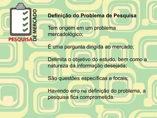 Definição do Problema de Pesquisa

Tem origem em um problema
mercadológico;

É uma pergunta dirigida ao mercado;

Delimita o objetivo do estudo, bem como a
natureza da informação desejada;

São questões específicas e focais;

Havendo erro na definição do problema, a
pesquisa fica comprometida.
 