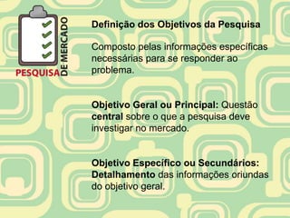 Definição dos Objetivos da Pesquisa

Composto pelas informações específicas
necessárias para se responder ao
problema.


Objetivo Geral ou Principal: Questão
central sobre o que a pesquisa deve
investigar no mercado.


Objetivo Específico ou Secundários:
Detalhamento das informações oriundas
do objetivo geral.
 