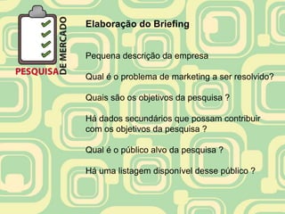 Elaboração do Briefing


Pequena descrição da empresa

Qual é o problema de marketing a ser resolvido?

Quais são os objetivos da pesquisa ?

Há dados secundários que possam contribuir
com os objetivos da pesquisa ?

Qual é o público alvo da pesquisa ?

Há uma listagem disponível desse público ?
 