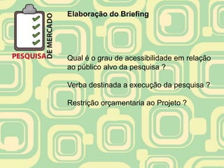 Elaboração do Briefing




Qual é o grau de acessibilidade em relação
ao público alvo da pesquisa ?

Verba destinada a execução da pesquisa ?

Restrição orçamentaria ao Projeto ?
 