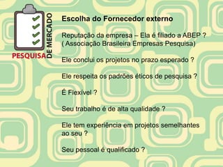 Escolha do Fornecedor externo

Reputação da empresa – Ela é filiado a ABEP ?
( Associação Brasileira Empresas Pesquisa)

Ele conclui os projetos no prazo esperado ?

Ele respeita os padrões éticos de pesquisa ?

É Flexível ?

Seu trabalho é de alta qualidade ?

Ele tem experiência em projetos semelhantes
ao seu ?

Seu pessoal é qualificado ?
 