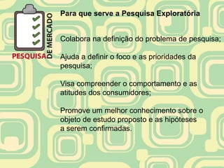 Para que serve a Pesquisa Exploratória


Colabora na definição do problema de pesquisa;

Ajuda a definir o foco e as prioridades da
pesquisa;

Visa compreender o comportamento e as
atitudes dos consumidores;

Promove um melhor conhecimento sobre o
objeto de estudo proposto e as hipóteses
a serem confirmadas.
 