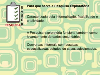 Para que serve a Pesquisa Exploratória


Caracterizada pela informalidade, flexibilidade e
criatividade;


A Pesquisa exploratória funciona também como
levantamento de dados secundários;

Conversas informais com pessoas
especializadas estudos de casos selecionados.
 