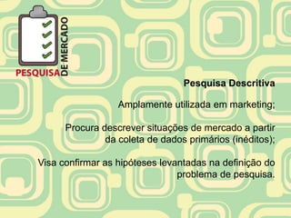 Pesquisa Descritiva

                  Amplamente utilizada em marketing;

      Procura descrever situações de mercado a partir
               da coleta de dados primários (inéditos);

Visa confirmar as hipóteses levantadas na definição do
                                problema de pesquisa.
 