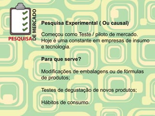Pesquisa Experimental ( Ou causal)

Começou como Teste / piloto de mercado.
Hoje é uma constante em empresas de insumo
e tecnologia.

Para que serve?

Modificações de embalagens ou de fórmulas
de produtos;

Testes de degustação de novos produtos;

Hábitos de consumo.
 