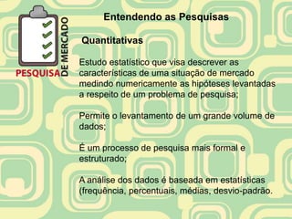 Entendendo as Pesquisas

Quantitativas

Estudo estatístico que visa descrever as
características de uma situação de mercado
medindo numericamente as hipóteses levantadas
a respeito de um problema de pesquisa;

Permite o levantamento de um grande volume de
dados;

É um processo de pesquisa mais formal e
estruturado;

A análise dos dados é baseada em estatísticas
(frequência, percentuais, médias, desvio-padrão.
 