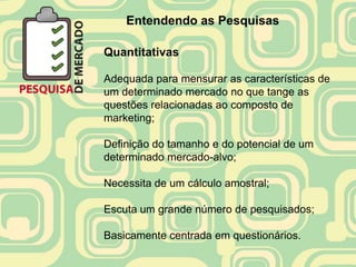 Entendendo as Pesquisas

Quantitativas

Adequada para mensurar as características de
um determinado mercado no que tange as
questões relacionadas ao composto de
marketing;

Definição do tamanho e do potencial de um
determinado mercado-alvo;

Necessita de um cálculo amostral;

Escuta um grande número de pesquisados;

Basicamente centrada em questionários.
 