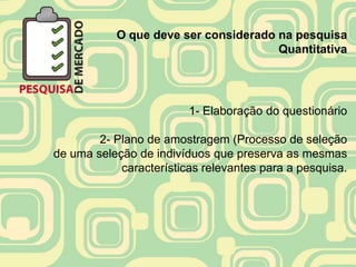 O que deve ser considerado na pesquisa
                                      Quantitativa




                         1- Elaboração do questionário

        2- Plano de amostragem (Processo de seleção
de uma seleção de indivíduos que preserva as mesmas
            características relevantes para a pesquisa.
 