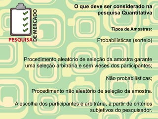 O que deve ser considerado na
                                   pesquisa Quantitativa


                                            Tipos de Amostras:

                                     Probabilísticas (sorteio)


    Procedimento aleatório de seleção da amostra garante
    uma seleção arbitrária e sem vieses dos participantes;

                                         Não probabilísticas;

       Procedimento não aleatório de seleção da amostra.

A escolha dos participantes é arbitrária, a partir de critérios
                                subjetivos do pesquisador.
 
