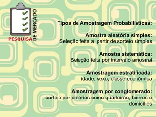 Tipos de Amostragem Probabilísticas:

                 Amostra aleatória simples:
      Seleção feita a partir de sorteio simples

                        Amostra sistemática:
           Seleção feita por intervalo amostral

                  Amostragem estratificada:
                idade, sexo, classe econômica

            Amostragem por conglomerado:
sorteio por critérios como quarteirão, bairros e
                                     domicílios
 