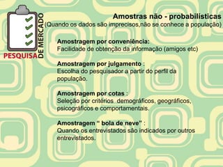 Amostras não - probabilísticas
(Quando os dados são imprecisos,não se conhece a população)

    Amostragem por conveniência:
    Facilidade de obtenção da informação (amigos etc)

    Amostragem por julgamento :
    Escolha do pesquisador a partir do perfil da
    população.

    Amostragem por cotas :
    Seleção por critérios demográficos, geográficos,
    psicográficos e comportamentais.

    Amostragem “ bola de neve” :
    Quando os entrevistados são indicados por outros
    entrevistados.
 