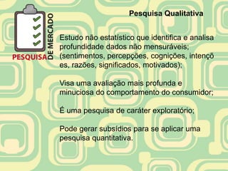 Pesquisa Qualitativa


Estudo não estatístico que identifica e analisa
profundidade dados não mensuráveis;
(sentimentos, percepções, cognições, intençõ
es, razões, significados, motivados);

Visa uma avaliação mais profunda e
minuciosa do comportamento do consumidor;

É uma pesquisa de caráter exploratório;

Pode gerar subsídios para se aplicar uma
pesquisa quantitativa.
 
