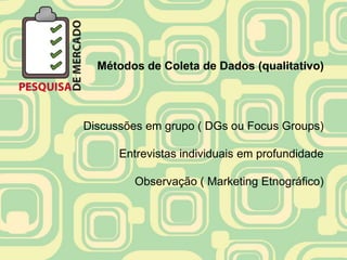 Métodos de Coleta de Dados (qualitativo)




Discussões em grupo ( DGs ou Focus Groups)

      Entrevistas individuais em profundidade

        Observação ( Marketing Etnográfico)
 