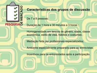 Características dos grupos de discussão

De 7 a 9 pessoas;

Duração de 1 hora e 30 minutos a 3 horas ;

Homogeneidade em termos de gênero, idade, classe
econômica, estilo de vida, hábitos e costumes ;

Mediação feita por profissionais especializados;

Ambiente especialmente preparado para as entrevistas;

Incentivos para os entrevistados após a participação.
 