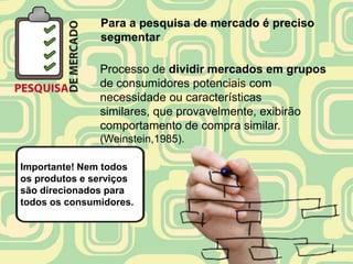 Para a pesquisa de mercado é preciso
               segmentar

               Processo de dividir mercados em grupos
               de consumidores potenciais com
               necessidade ou características
               similares, que provavelmente, exibirão
               comportamento de compra similar.
               (Weinstein,1985).

Importante! Nem todos
os produtos e serviços
são direcionados para
todos os consumidores.
 