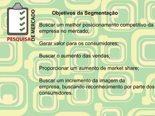 Objetivos da Segmentação

Buscar um melhor posicionamento competitivo da
empresa no mercado;

Gerar valor para os consumidores;

Buscar o aumento das vendas;

Proporcionar um aumento de market share;

Buscar um incremento da imagem da
empresa, buscando reconhecimento por parte dos
consumidores.
 