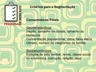 Critérios para a Segmentação



Consumidores Finais

Geodemográficos
(região, tamanho da cidade, tamanho do
município
Concentração populacional, clima, faixa etária,
Gênero, número de integrantes da família

Socioeconômicos
Estágios de vida familiar, renda, classe social
ou econômica, instrução, religião, raça.
 